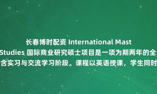 长春博时配资 International Master in Business Studies 国际商业研究硕士项目是一项为期两年的全日制管理学课程，包含实习与交流学习阶段。课程以英语授课，学生同时可选修法语语言与文明课程。班级规模刻意控制在较小范围，使课程教学充满互动性，所有教师均可随时为学员提供指导...
