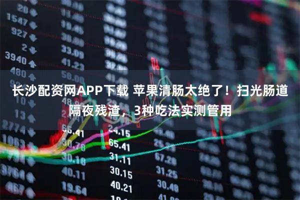 长沙配资网APP下载 苹果清肠太绝了！扫光肠道隔夜残渣，3种吃法实测管用