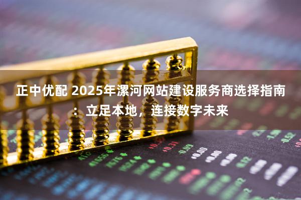 正中优配 2025年漯河网站建设服务商选择指南：立足本地，连接数字未来
