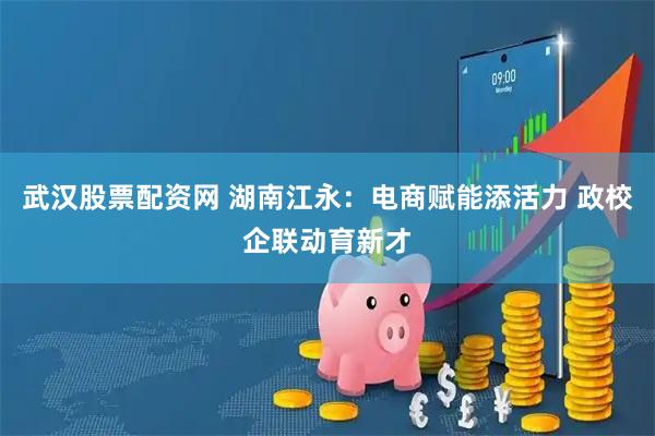 武汉股票配资网 湖南江永：电商赋能添活力 政校企联动育新才