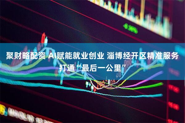 聚财略配资 AI赋能就业创业 淄博经开区精准服务打通“最后一公里”