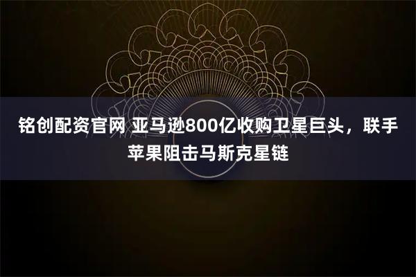 铭创配资官网 亚马逊800亿收购卫星巨头，联手苹果阻击马斯克星链
