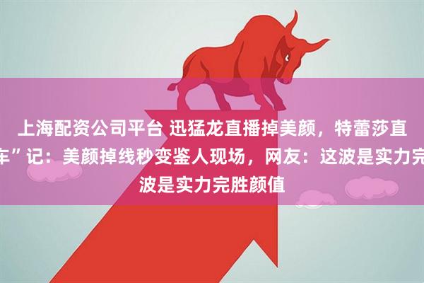 上海配资公司平台 迅猛龙直播掉美颜，特蕾莎直播“翻车”记：美颜掉线秒变鉴人现场，网友：这波是实力完胜颜值