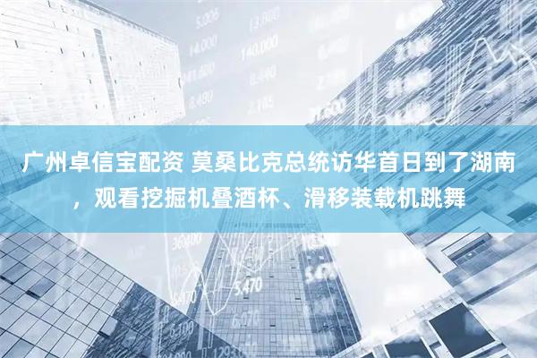 广州卓信宝配资 莫桑比克总统访华首日到了湖南，观看挖掘机叠酒杯、滑移装载机跳舞