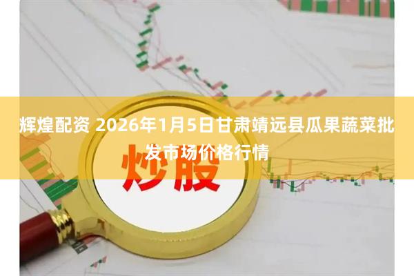 辉煌配资 2026年1月5日甘肃靖远县瓜果蔬菜批发市场价格行情