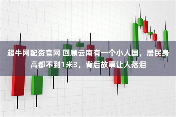 超牛网配资官网 回顾云南有一个小人国，居民身高都不到1米3，背后故事让人落泪