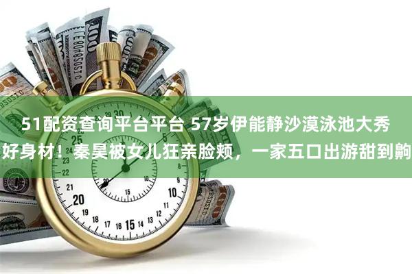 51配资查询平台平台 57岁伊能静沙漠泳池大秀好身材！秦昊被女儿狂亲脸颊，一家五口出游甜到齁
