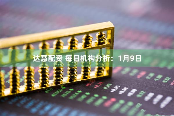 达慧配资 每日机构分析：1月9日