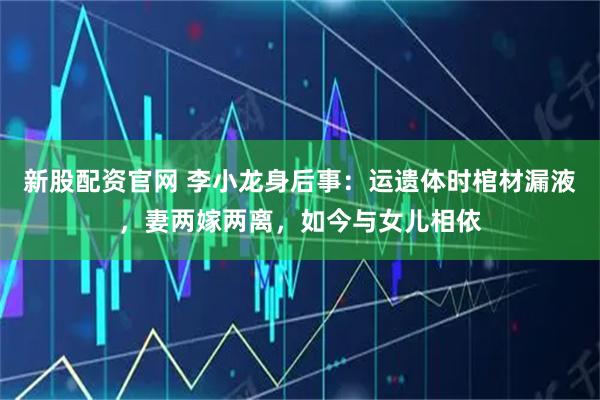 新股配资官网 李小龙身后事：运遗体时棺材漏液，妻两嫁两离，如今与女儿相依