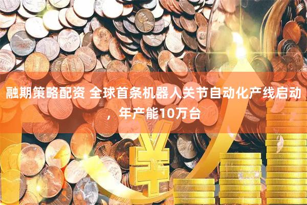 融期策略配资 全球首条机器人关节自动化产线启动，年产能10万台
