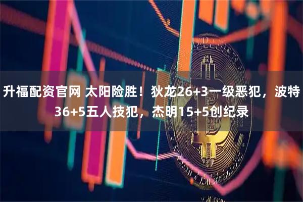升福配资官网 太阳险胜！狄龙26+3一级恶犯，波特36+5五人技犯，杰明15+5创纪录