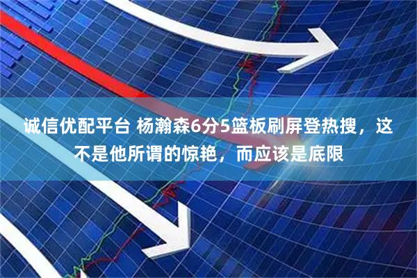 诚信优配平台 杨瀚森6分5篮板刷屏登热搜，这不是他所谓的惊艳，而应该是底限