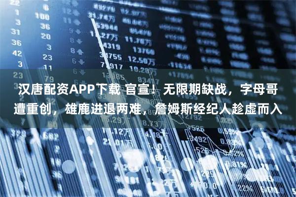 汉唐配资APP下载 官宣！无限期缺战，字母哥遭重创，雄鹿进退两难，詹姆斯经纪人趁虚而入